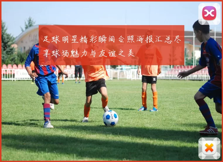 足球明星精彩瞬间合照海报汇总尽享球场魅力与友谊之美