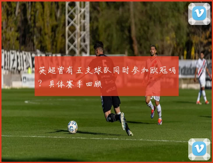 英超曾有五支球队同时参加欧冠吗？具体赛季回顾