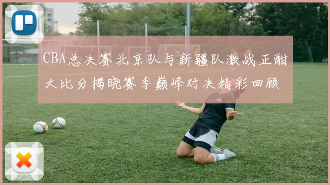 CBA总决赛北京队与新疆队激战正酣大比分揭晓赛季巅峰对决精彩回顾