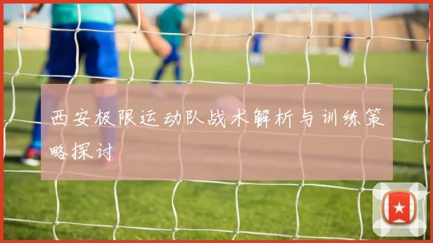 西安极限运动队战术解析与训练策略探讨