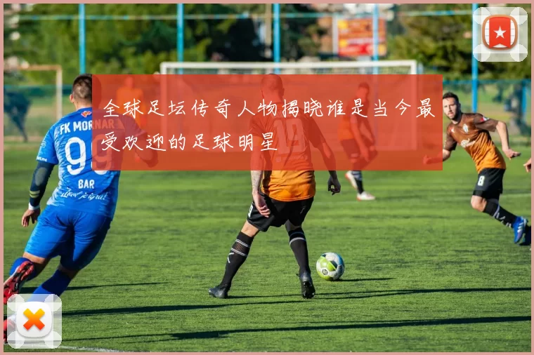 全球足坛传奇人物揭晓谁是当今最受欢迎的足球明星