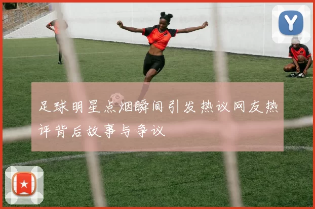 足球明星点烟瞬间引发热议网友热评背后故事与争议