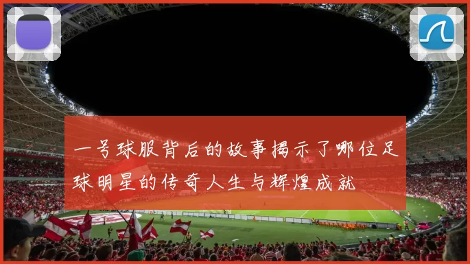 一号球服背后的故事揭示了哪位足球明星的传奇人生与辉煌成就