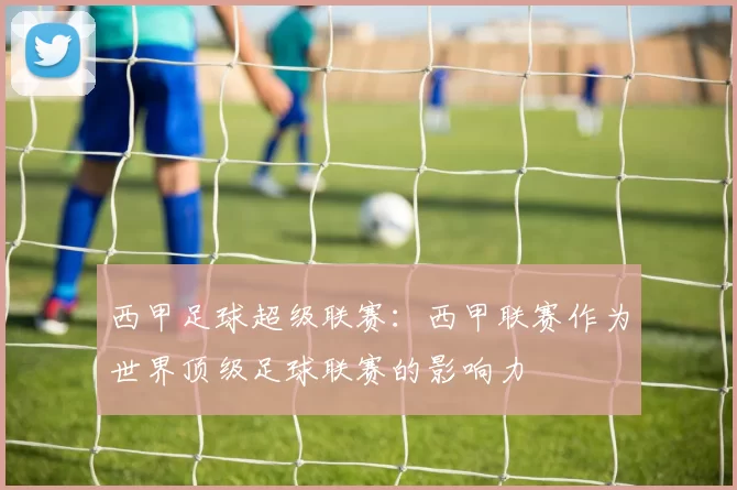 西甲足球超级联赛：西甲联赛作为世界顶级足球联赛的影响力