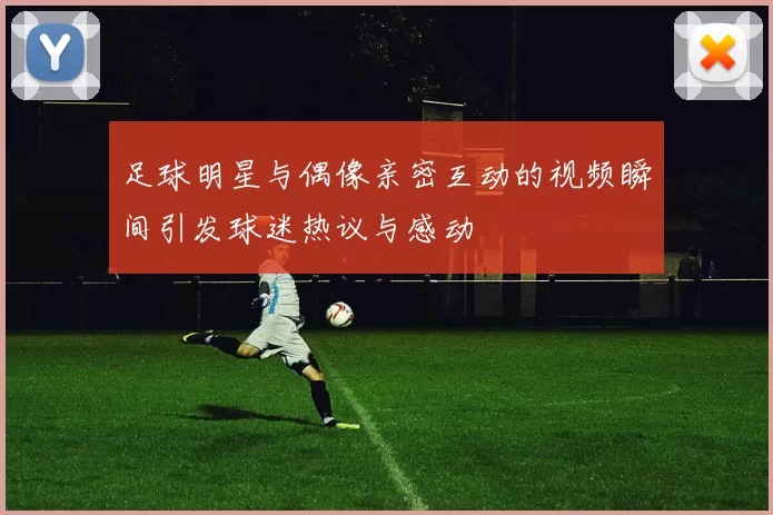 足球明星与偶像亲密互动的视频瞬间引发球迷热议与感动