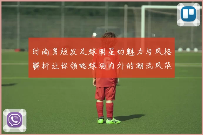 时尚男短发足球明星的魅力与风格解析让你领略球场内外的潮流风范