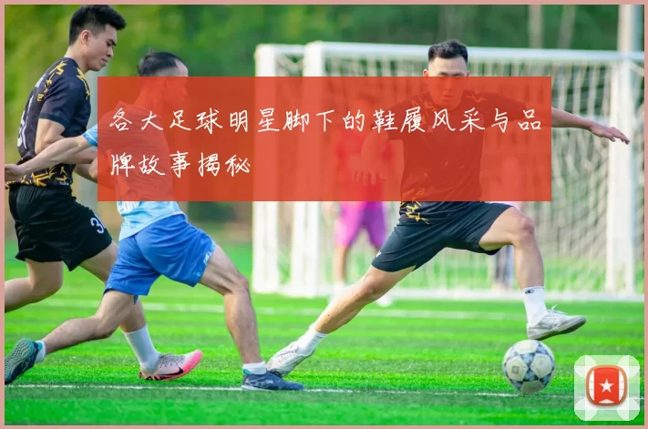 各大足球明星脚下的鞋履风采与品牌故事揭秘