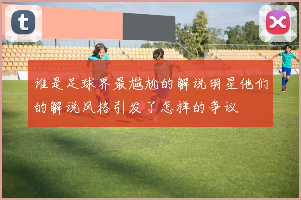 谁是足球界最尴尬的解说明星他们的解说风格引发了怎样的争议