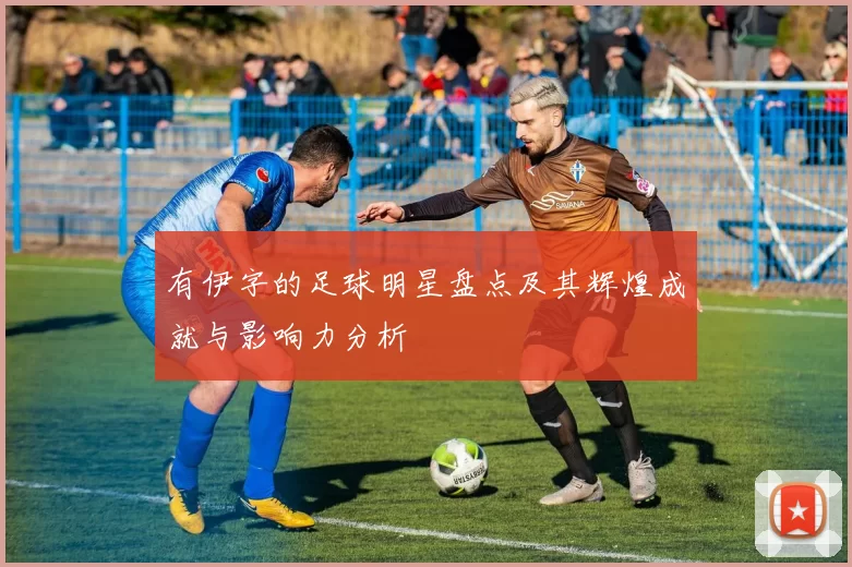 有伊字的足球明星盘点及其辉煌成就与影响力分析