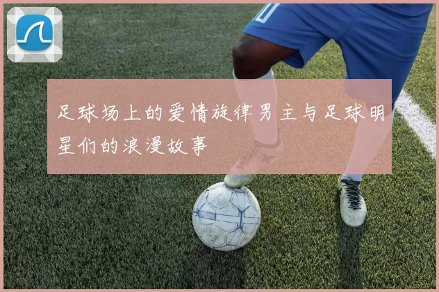 足球场上的爱情旋律男主与足球明星们的浪漫故事