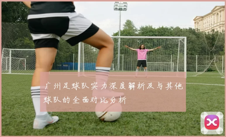 广州足球队实力深度解析及与其他球队的全面对比分析