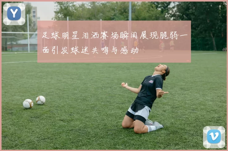 足球明星泪洒赛场瞬间展现脆弱一面引发球迷共鸣与感动