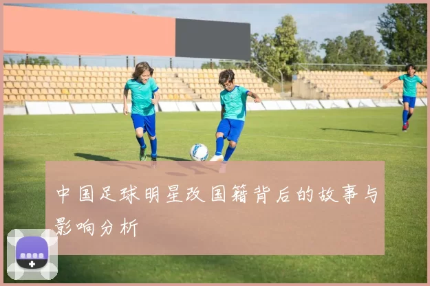 中国足球明星改国籍背后的故事与影响分析