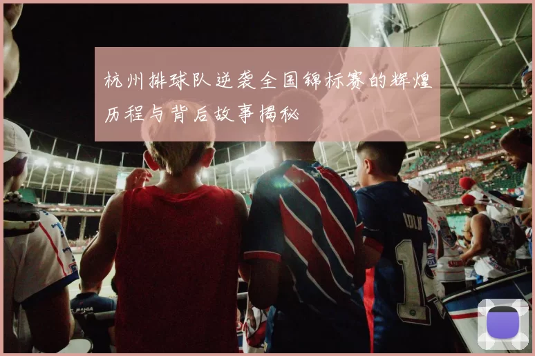 杭州排球队逆袭全国锦标赛的辉煌历程与背后故事揭秘