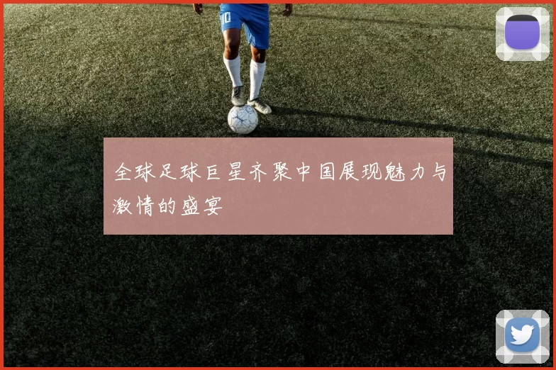 全球足球巨星齐聚中国展现魅力与激情的盛宴