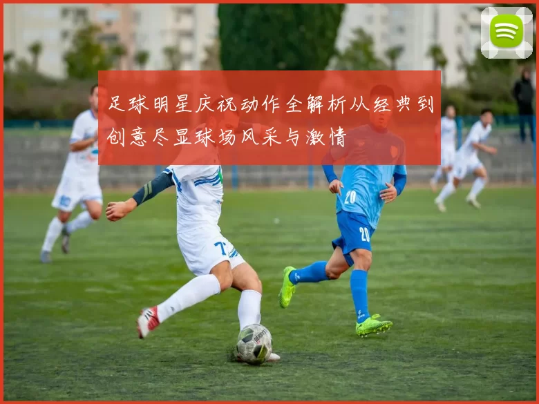 足球明星庆祝动作全解析从经典到创意尽显球场风采与激情
