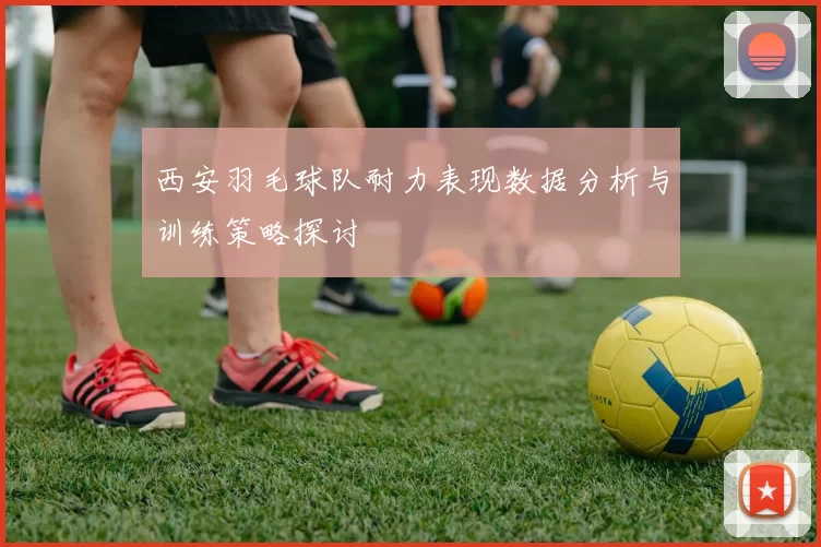 西安羽毛球队耐力表现数据分析与训练策略探讨