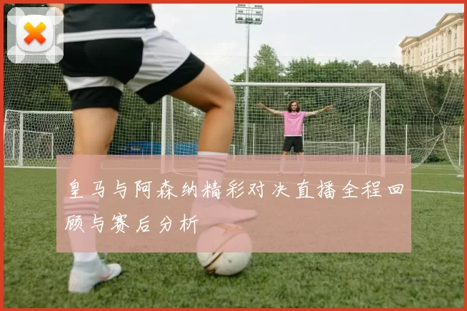 皇马与阿森纳精彩对决直播全程回顾与赛后分析