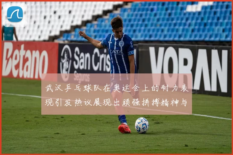 武汉乒乓球队在奥运会上的耐力表现引发热议展现出顽强拼搏精神与团队合作魅力