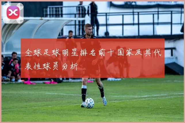 全球足球明星排名前十国家及其代表性球员分析