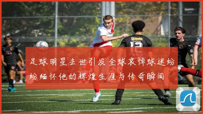 足球明星去世引发全球哀悼球迷纷纷缅怀他的辉煌生涯与传奇瞬间