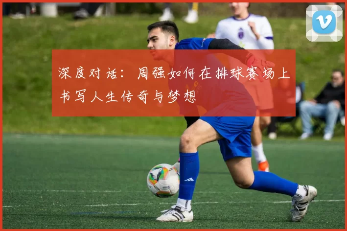 深度对话：周强如何在排球赛场上书写人生传奇与梦想