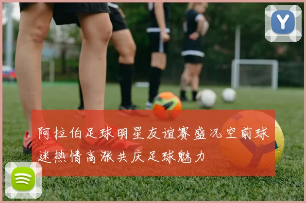 阿拉伯足球明星友谊赛盛况空前球迷热情高涨共庆足球魅力