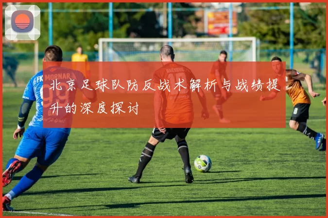 北京足球队防反战术解析与战绩提升的深度探讨