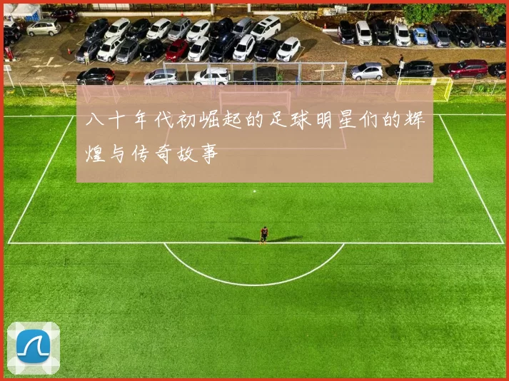 八十年代初崛起的足球明星们的辉煌与传奇故事
