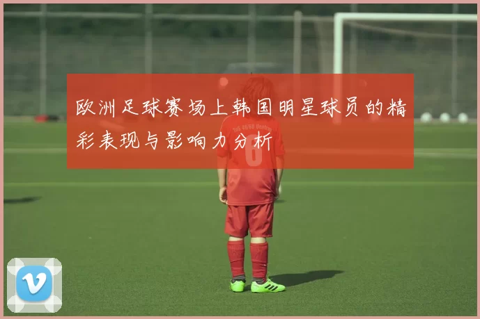 欧洲足球赛场上韩国明星球员的精彩表现与影响力分析