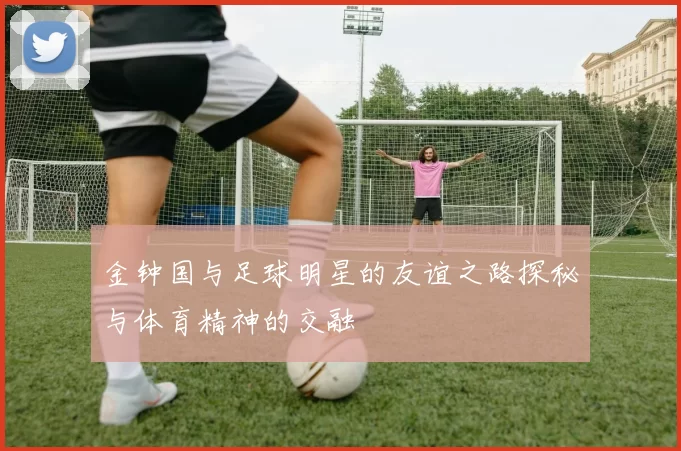 金钟国与足球明星的友谊之路探秘与体育精神的交融