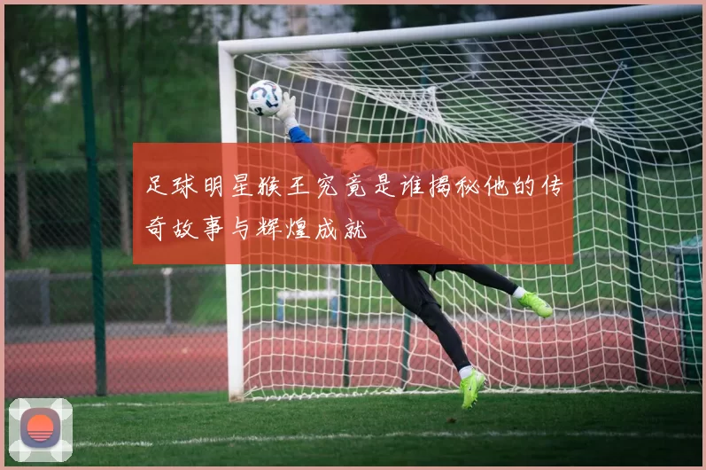 足球明星猴王究竟是谁揭秘他的传奇故事与辉煌成就