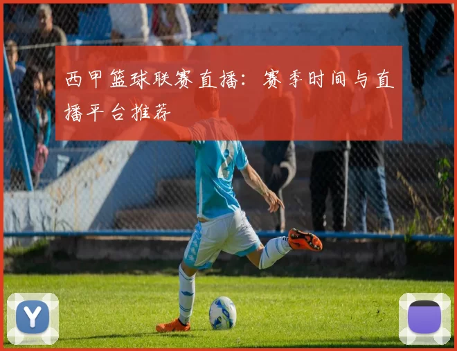 西甲篮球联赛直播：赛季时间与直播平台推荐