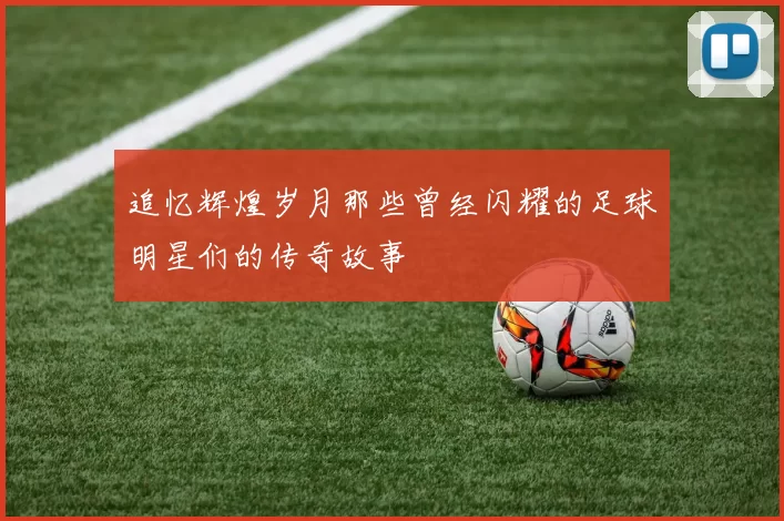 追忆辉煌岁月那些曾经闪耀的足球明星们的传奇故事