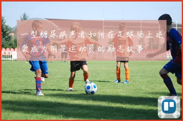 一型糖尿病患者如何在足球场上逆袭成为明星运动员的励志故事
