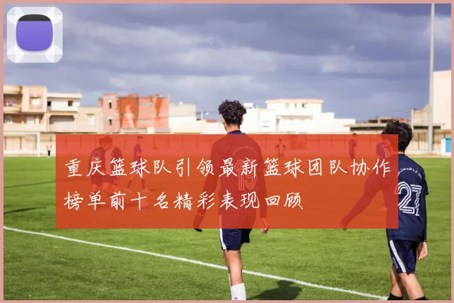重庆篮球队引领最新篮球团队协作榜单前十名精彩表现回顾