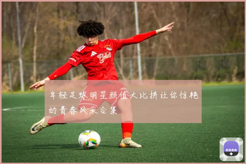 年轻足球明星颜值大比拼让你惊艳的青春风采合集