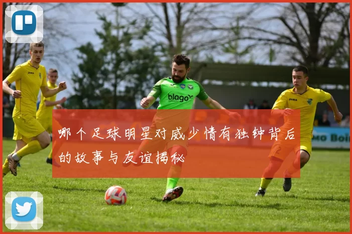 哪个足球明星对威少情有独钟背后的故事与友谊揭秘