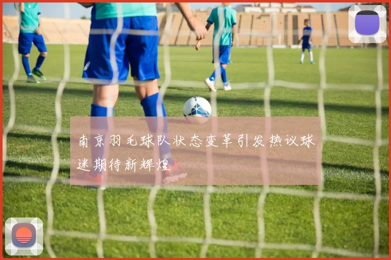 南京羽毛球队状态变革引发热议球迷期待新辉煌