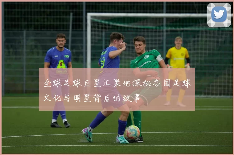 全球足球巨星汇聚地探秘各国足球文化与明星背后的故事