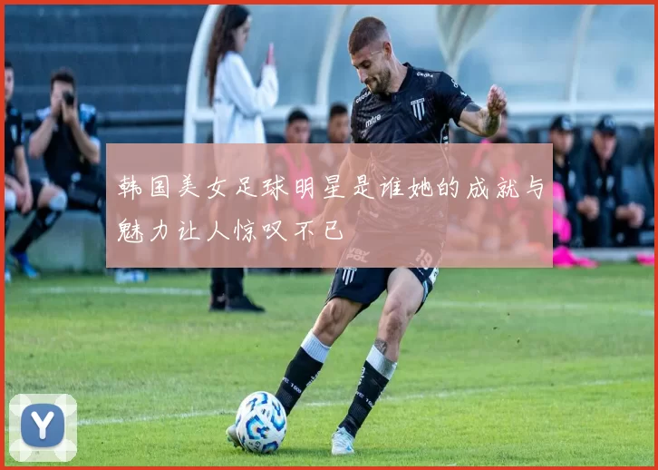 韩国美女足球明星是谁她的成就与魅力让人惊叹不已