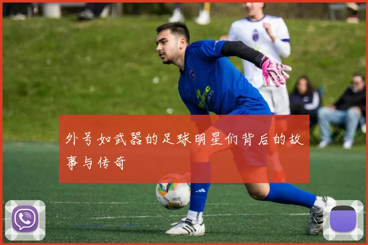 外号如武器的足球明星们背后的故事与传奇