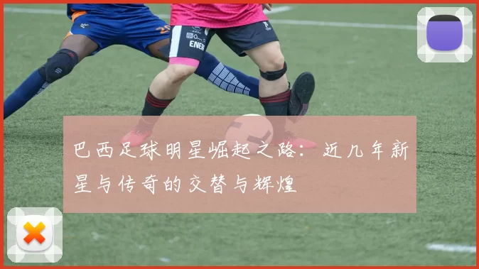 巴西足球明星崛起之路：近几年新星与传奇的交替与辉煌