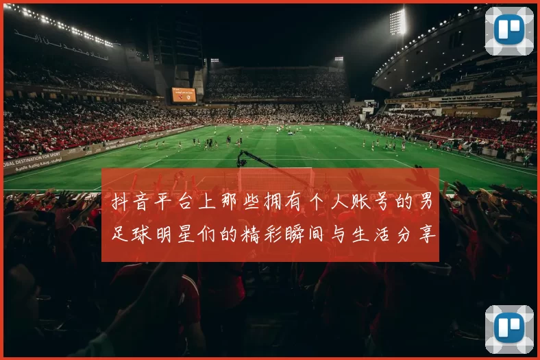 抖音平台上那些拥有个人账号的男足球明星们的精彩瞬间与生活分享
