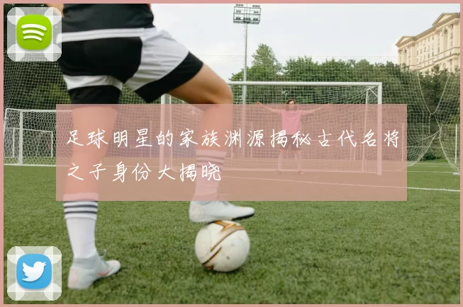 足球明星的家族渊源揭秘古代名将之子身份大揭晓