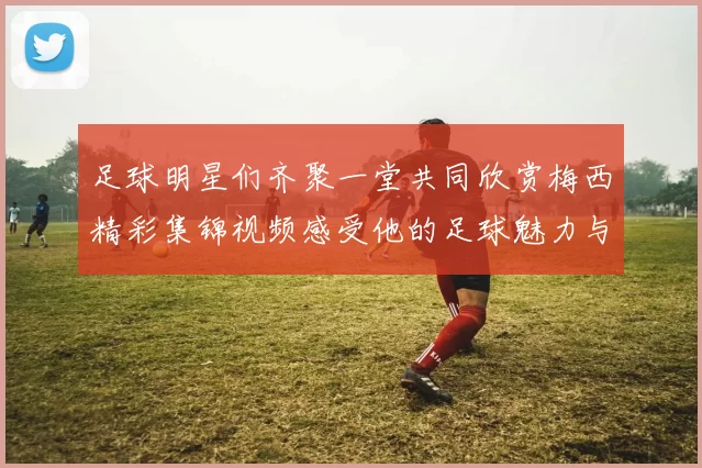 足球明星们齐聚一堂共同欣赏梅西精彩集锦视频感受他的足球魅力与传奇瞬间