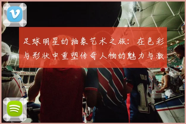 足球明星的抽象艺术之旅：在色彩与形状中重塑传奇人物的魅力与激情