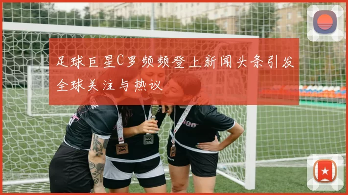 足球巨星C罗频频登上新闻头条引发全球关注与热议