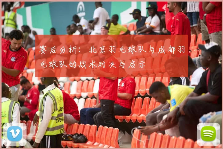 赛后分析：北京羽毛球队与成都羽毛球队的战术对决与启示