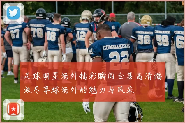 足球明星场外精彩瞬间合集高清播放尽享球场外的魅力与风采